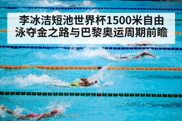 李冰洁短池世界杯1500米自由泳夺金之路与巴黎奥运周期前瞻