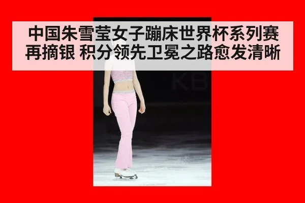 中国朱雪莹女子蹦床世界杯系列赛再摘银 积分领先卫冕之路愈发清晰