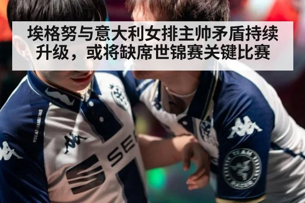 埃格努与意大利女排主帅矛盾持续升级，或将缺席世锦赛关键比赛